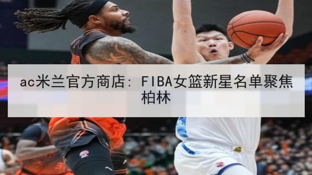 ac米兰官方商店: FIBA女篮新星名单聚焦柏林 ac米兰官方商店: FIBA女篮新星名单聚焦柏林